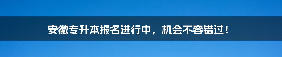 安徽专升本报名进行中，机会不容错过！