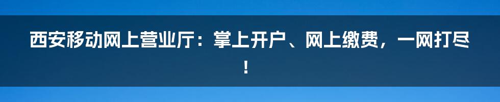 西安移动网上营业厅：掌上开户、网上缴费，一网打尽！