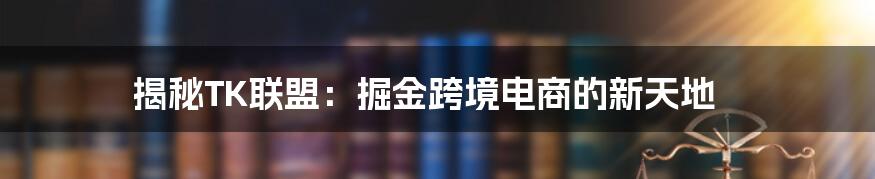 揭秘TK联盟：掘金跨境电商的新天地