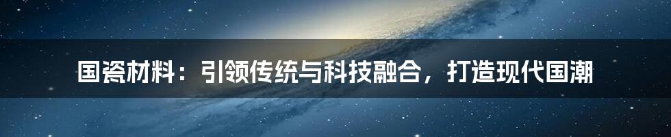 国瓷材料：引领传统与科技融合，打造现代国潮