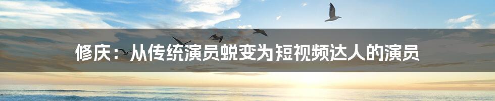 修庆：从传统演员蜕变为短视频达人的演员