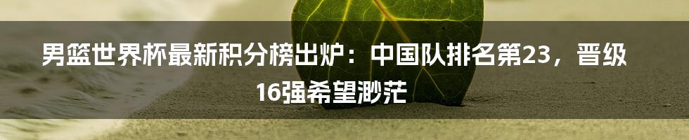 男篮世界杯最新积分榜出炉：中国队排名第23，晋级16强希望渺茫