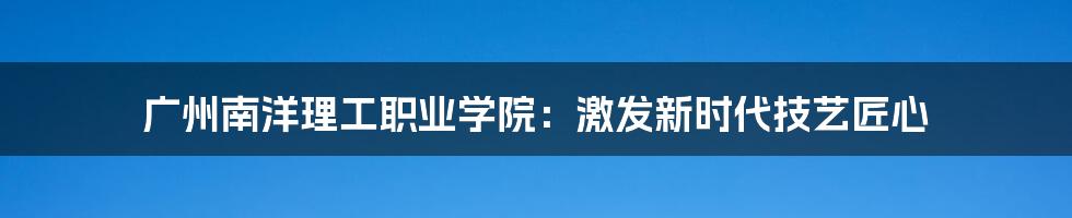 广州南洋理工职业学院：激发新时代技艺匠心