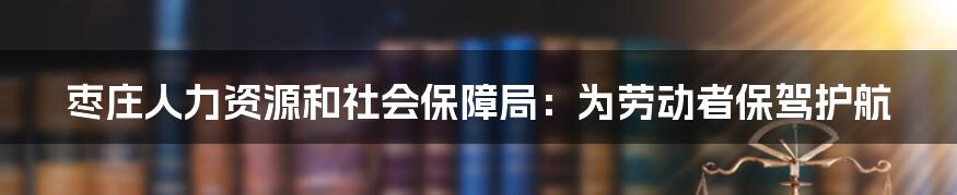 枣庄人力资源和社会保障局：为劳动者保驾护航