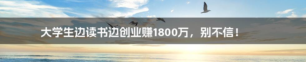 大学生边读书边创业赚1800万，别不信！