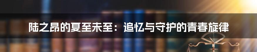 陆之昂的夏至未至：追忆与守护的青春旋律