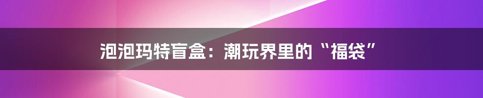 泡泡玛特盲盒：潮玩界里的“福袋”