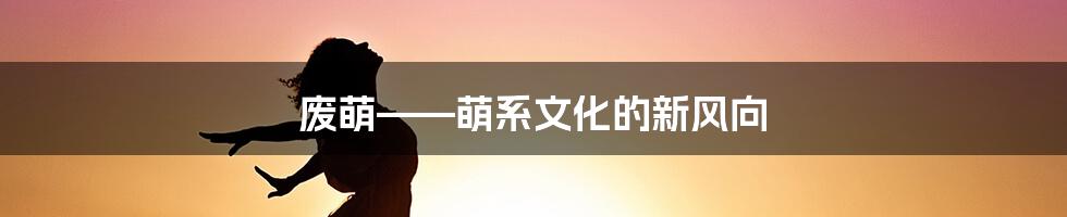 废萌——萌系文化的新风向