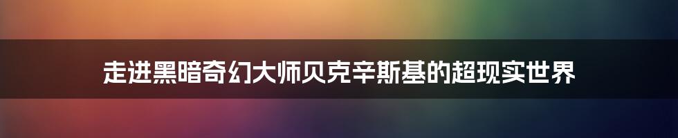 走进黑暗奇幻大师贝克辛斯基的超现实世界