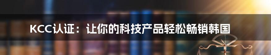 KCC认证：让你的科技产品轻松畅销韩国