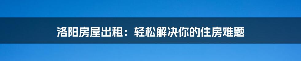 洛阳房屋出租：轻松解决你的住房难题