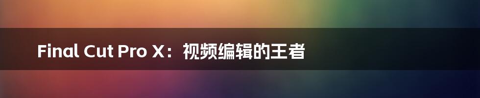 Final Cut Pro X：视频编辑的王者