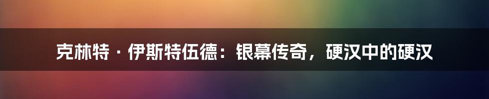 克林特·伊斯特伍德：银幕传奇，硬汉中的硬汉