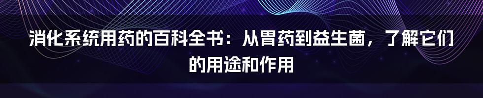 消化系统用药的百科全书：从胃药到益生菌，了解它们的用途和作用