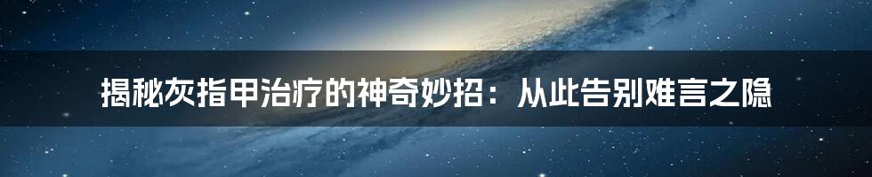 揭秘灰指甲治疗的神奇妙招：从此告别难言之隐