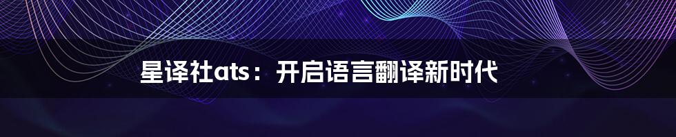 星译社ats：开启语言翻译新时代