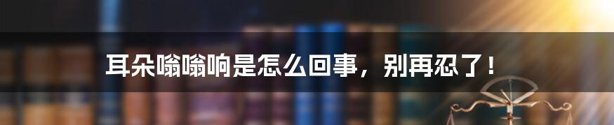 耳朵嗡嗡响是怎么回事，别再忍了！