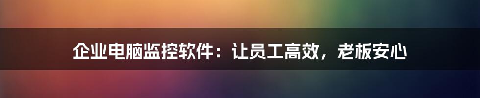 企业电脑监控软件：让员工高效，老板安心