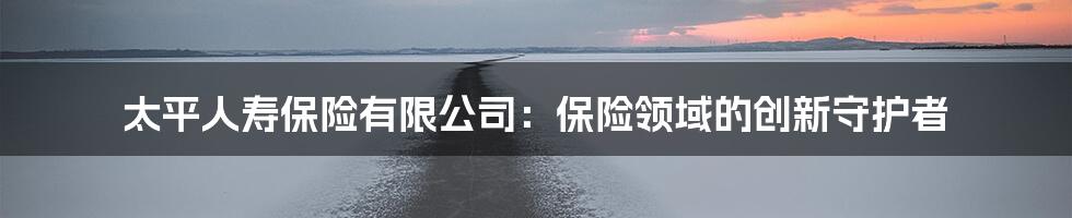 太平人寿保险有限公司：保险领域的创新守护者