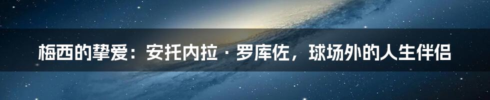 梅西的挚爱：安托内拉·罗库佐，球场外的人生伴侣