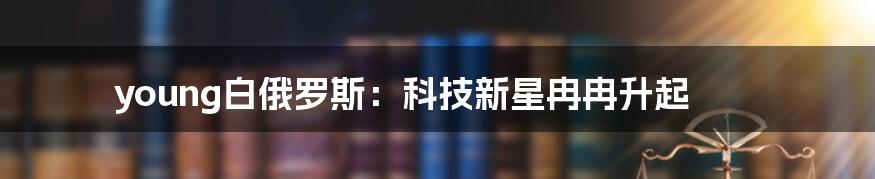 young白俄罗斯：科技新星冉冉升起