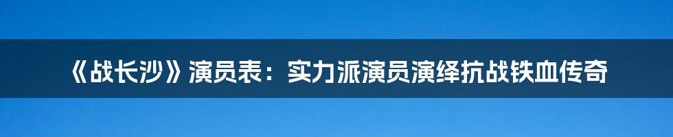 《战长沙》演员表：实力派演员演绎抗战铁血传奇