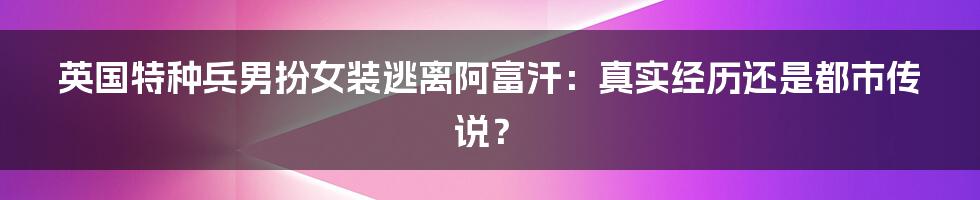 英国特种兵男扮女装逃离阿富汗：真实经历还是都市传说？