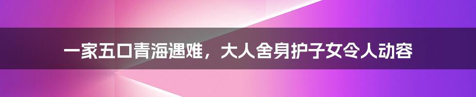 一家五口青海遇难，大人舍身护子女令人动容