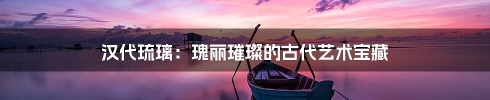 汉代琉璃：瑰丽璀璨的古代艺术宝藏