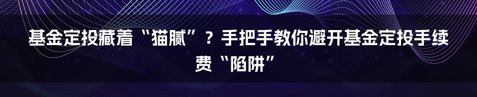 基金定投藏着“猫腻”？手把手教你避开基金定投手续费“陷阱”