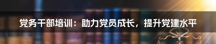 党务干部培训：助力党员成长，提升党建水平