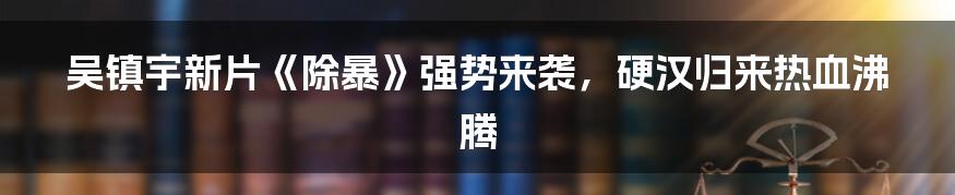 吴镇宇新片《除暴》强势来袭，硬汉归来热血沸腾