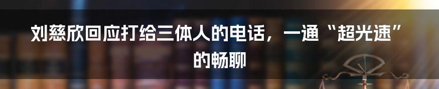 刘慈欣回应打给三体人的电话，一通“超光速”的畅聊