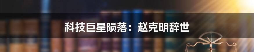 科技巨星陨落：赵克明辞世