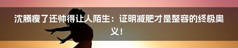 沈腾瘦了还帅得让人陌生：证明减肥才是整容的终极奥义！