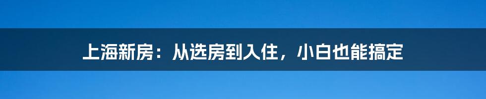 上海新房：从选房到入住，小白也能搞定