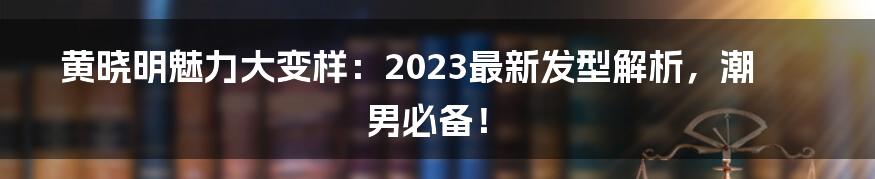 黄晓明魅力大变样：2023最新发型解析，潮男必备！