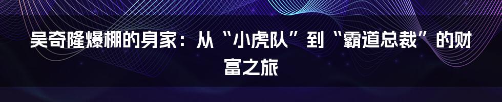 吴奇隆爆棚的身家：从“小虎队”到“霸道总裁”的财富之旅