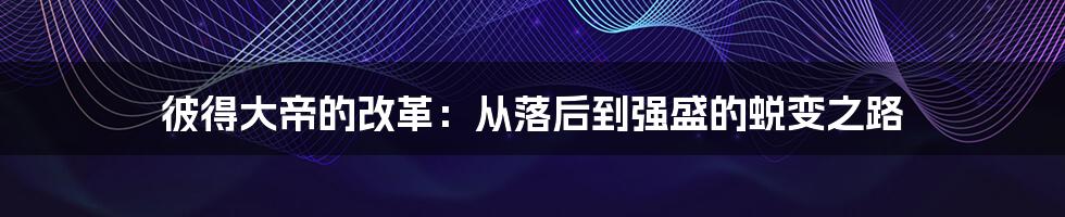 彼得大帝的改革：从落后到强盛的蜕变之路