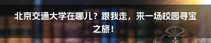 北京交通大学在哪儿？跟我走，来一场校园寻宝之旅！