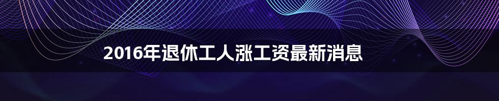 2016年退休工人涨工资最新消息