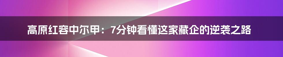 高原红容中尔甲：7分钟看懂这家藏企的逆袭之路