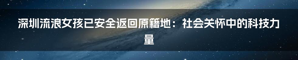 深圳流浪女孩已安全返回原籍地：社会关怀中的科技力量