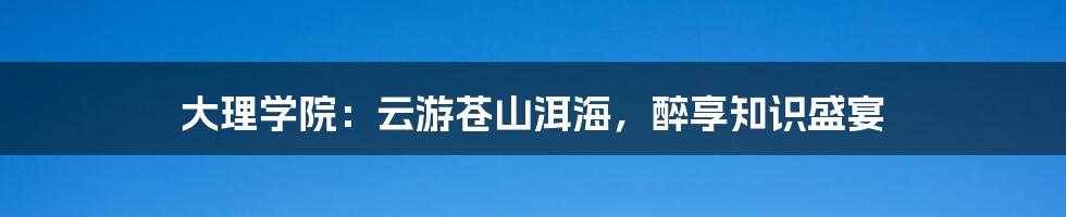 大理学院：云游苍山洱海，醉享知识盛宴