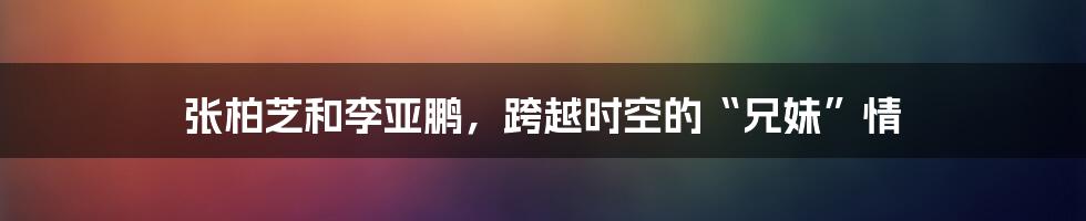 张柏芝和李亚鹏，跨越时空的“兄妹”情