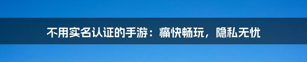 不用实名认证的手游：痛快畅玩，隐私无忧