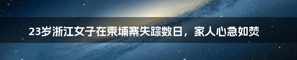 23岁浙江女子在柬埔寨失踪数日，家人心急如焚