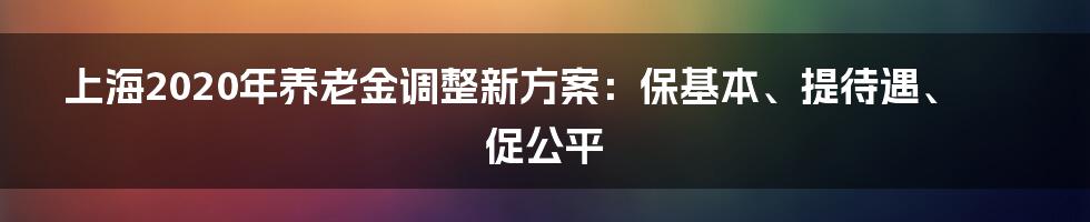 上海2020年养老金调整新方案：保基本、提待遇、促公平