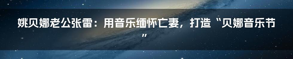 姚贝娜老公张雷：用音乐缅怀亡妻，打造“贝娜音乐节”