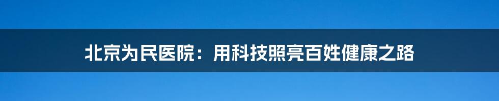 北京为民医院：用科技照亮百姓健康之路